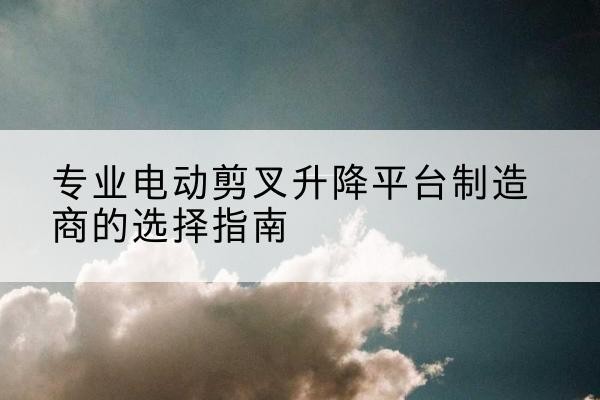 小金电动剪叉升降平台厂家-专业电动剪叉升降平台制造商的选择指南