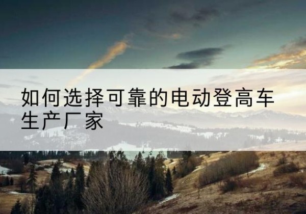 小金电动登高车厂家-如何选择可靠的电动登高车生产厂家