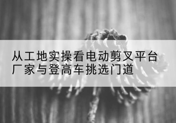小金电动剪叉升降平台厂家-从工地实操看电动剪叉平台厂家与登高车挑选门道